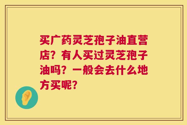 买广药灵芝孢子油直营店?有人买过灵芝孢子油吗?一般会去什么地方买呢? 第1张 买广药灵芝孢子油直营店?有人买过灵芝孢子油吗?一般会去什么地方买呢? 第1张