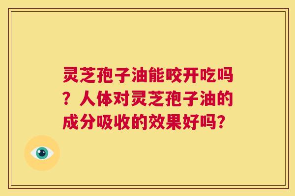 灵芝孢子油能咬开吃吗？人体对灵芝孢子油的成分吸收的效果好吗？  第1张