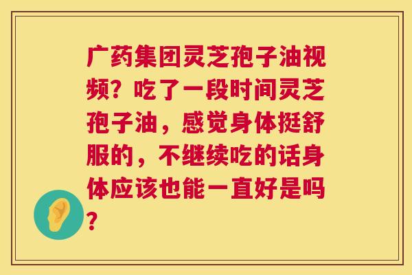 广药集团灵芝孢子油视频？吃了一段时间灵芝孢子油，感觉身体挺舒服的，不继续吃的话身体应该也能一直好是吗？  第1张
