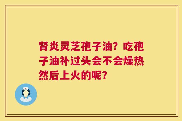 肾炎灵芝孢子油？吃孢子油补过头会不会燥热然后上火的呢？  第1张