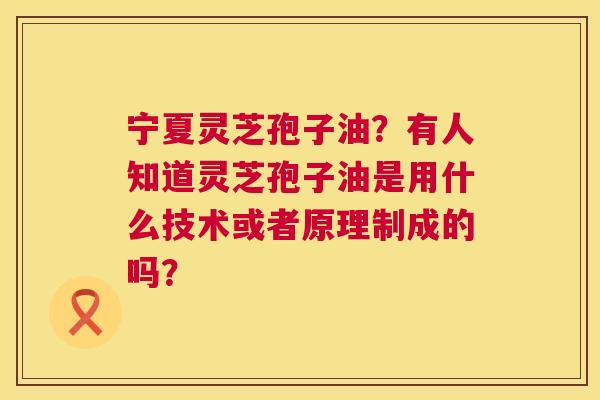 宁夏灵芝孢子油？有人知道灵芝孢子油是用什么技术或者原理制成的吗？  第1张
