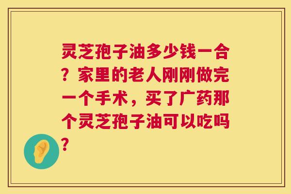 灵芝孢子油多少钱一合？家里的老人刚刚做完一个手术，买了广药那个灵芝孢子油可以吃吗？  第1张
