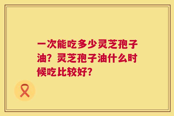 一次能吃多少灵芝孢子油?灵芝孢子油什么时候吃比较好? 第1张 一次能吃多少灵芝孢子油?灵芝孢子油什么时候吃比较好? 第1张