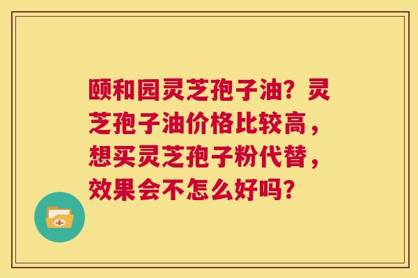 颐和园灵芝孢子油？灵芝孢子油价格比较高，想买灵芝孢子粉代替，效果会不怎么好吗？  第1张