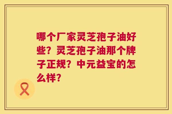 哪个厂家灵芝孢子油好些?灵芝孢子油那个牌子正规?中元益宝的怎么样? 第1张 哪个厂家灵芝孢子油好些?灵芝孢子油那个牌子正规?中元益宝的怎么样? 第1张