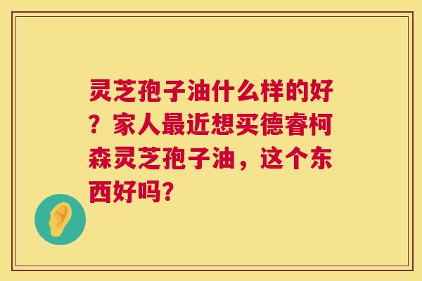 灵芝孢子油什么样的好?家人最近想买德睿柯森灵芝孢子油,这个东西好吗? 第1张 灵芝孢子油什么样的好?家人最近想买德睿柯森灵芝孢子油,这个东西好吗? 第1张