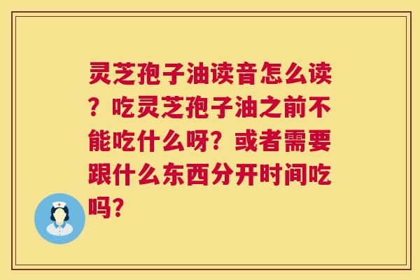 灵芝孢子油读音怎么读？吃灵芝孢子油之前不能吃什么呀？或者需要跟什么东西分开时间吃吗？  第1张