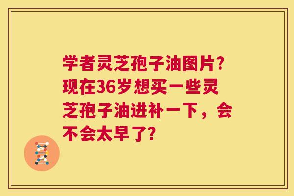学者灵芝孢子油图片？现在36岁想买一些灵芝孢子油进补一下，会不会太早了？  第1张