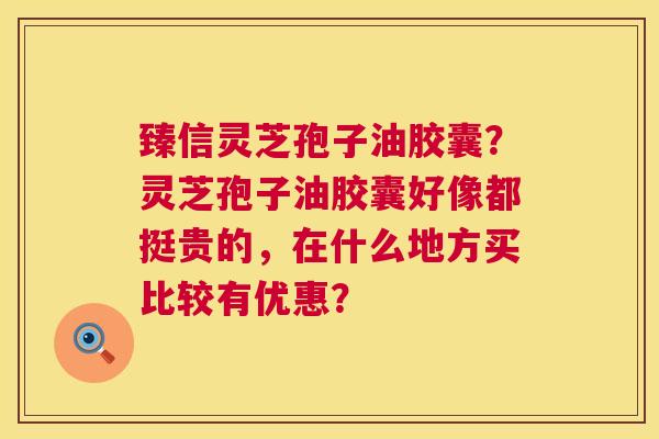 臻信灵芝孢子油胶囊?灵芝孢子油胶囊好像都挺贵的,在什么地方买比较有优惠? 第1张 臻信灵芝孢子油胶囊?灵芝孢子油胶囊好像都挺贵的,在什么地方买比较有优惠? 第1张