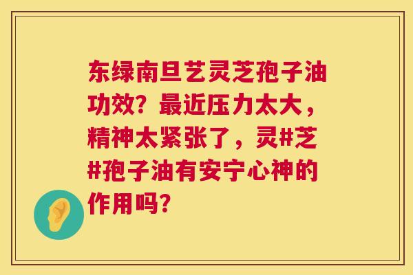 东绿南旦艺灵芝孢子油功效？最近压力太大，精神太紧张了，灵#芝#孢子油有安宁心神的作用吗？  第1张