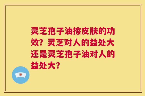 灵芝孢子油擦皮肤的功效?灵芝对人的益处大还是灵芝孢子油对人的益处大? 第1张 灵芝孢子油擦皮肤的功效?灵芝对人的益处大还是灵芝孢子油对人的益处大? 第1张