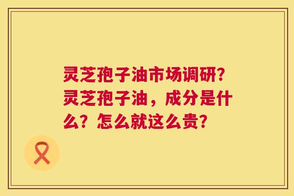 灵芝孢子油市场调研？灵芝孢子油，成分是什么？怎么就这么贵？  第1张