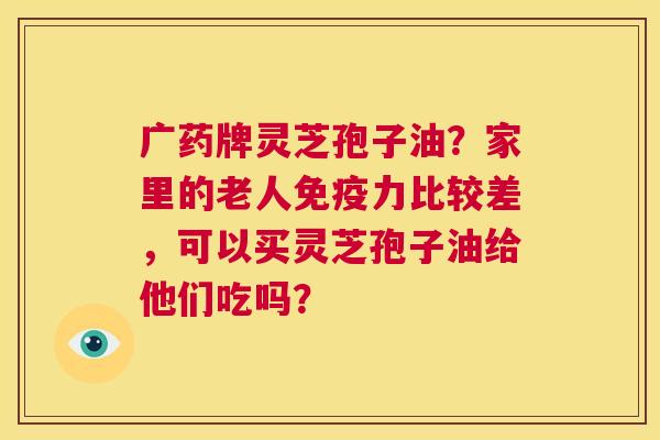 广药牌灵芝孢子油?家里的老人免疫力比较差,可以买灵芝孢子油给他们吃吗? 第1张 广药牌灵芝孢子油?家里的老人免疫力比较差,可以买灵芝孢子油给他们吃吗? 第1张