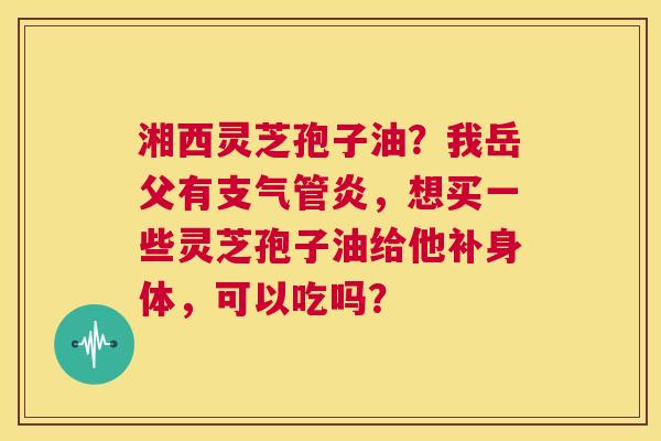 湘西灵芝孢子油？我岳父有支气管炎，想买一些灵芝孢子油给他补身体，可以吃吗？  第1张