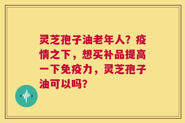 灵芝孢子油老年人?疫情之下,想买补品提高一下免疫力,灵芝孢子油可以吗? 第1张 灵芝孢子油老年人?疫情之下,想买补品提高一下免疫力,灵芝孢子油可以吗? 第1张