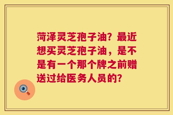 菏泽灵芝孢子油？最近想买灵芝孢子油，是不是有一个那个牌之前赠送过给医务人员的？  第1张