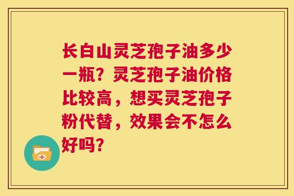长白山灵芝孢子油多少一瓶？灵芝孢子油价格比较高，想买灵芝孢子粉代替，效果会不怎么好吗？  第1张