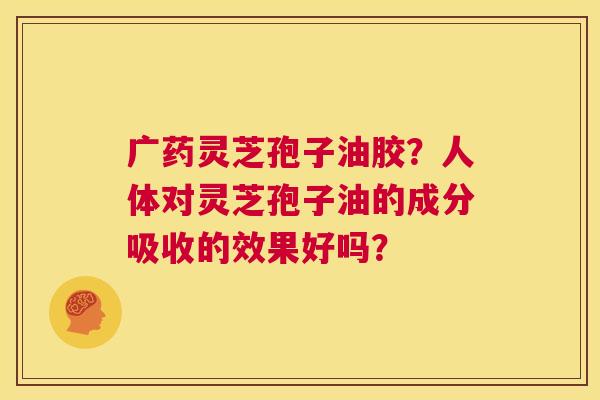 广药灵芝孢子油胶？人体对灵芝孢子油的成分吸收的效果好吗？  第1张