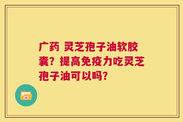 广药 灵芝孢子油软胶囊?提高免疫力吃灵芝孢子油可以吗? 第1张 广药 灵芝孢子油软胶囊?提高免疫力吃灵芝孢子油可以吗? 第1张