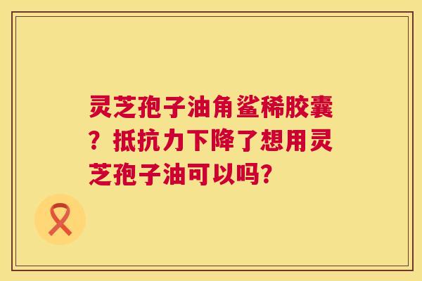 灵芝孢子油角鲨稀胶囊？抵抗力下降了想用灵芝孢子油可以吗？  第1张