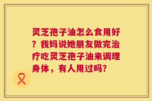 灵芝孢子油怎么食用好?我妈说她朋友做完治疗吃灵芝孢子油来调理身体,有人用过吗? 第1张 灵芝孢子油怎么食用好?我妈说她朋友做完治疗吃灵芝孢子油来调理身体,有人用过吗? 第1张