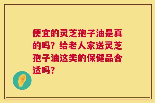 便宜的灵芝孢子油是真的吗?给老人家送灵芝孢子油这类的保健品合适吗? 第1张 便宜的灵芝孢子油是真的吗?给老人家送灵芝孢子油这类的保健品合适吗? 第1张