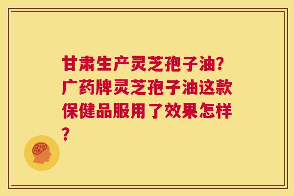 甘肃生产灵芝孢子油?广药牌灵芝孢子油这款保健品服用了效果怎样? 第1张 甘肃生产灵芝孢子油?广药牌灵芝孢子油这款保健品服用了效果怎样? 第1张
