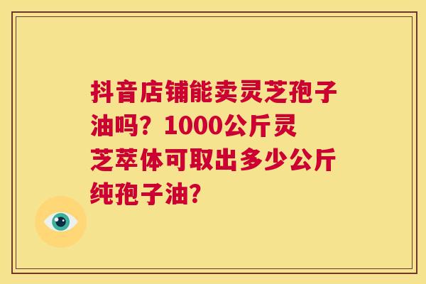 抖音店铺能卖灵芝孢子油吗?1000公斤灵芝萃体可取出多少公斤纯孢子油? 第1张 抖音店铺能卖灵芝孢子油吗?1000公斤灵芝萃体可取出多少公斤纯孢子油? 第1张