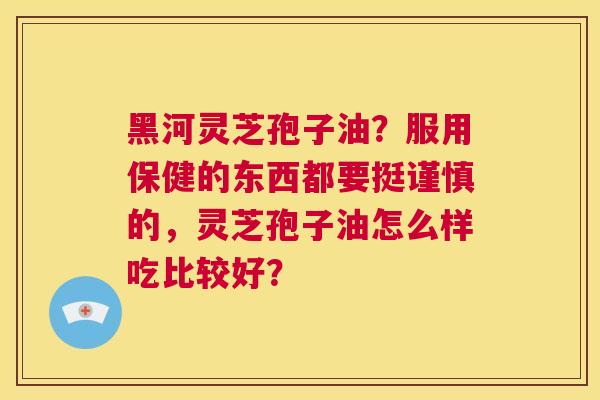 黑河灵芝孢子油?服用保健的东西都要挺谨慎的,灵芝孢子油怎么样吃比较好? 第1张 黑河灵芝孢子油?服用保健的东西都要挺谨慎的,灵芝孢子油怎么样吃比较好? 第1张