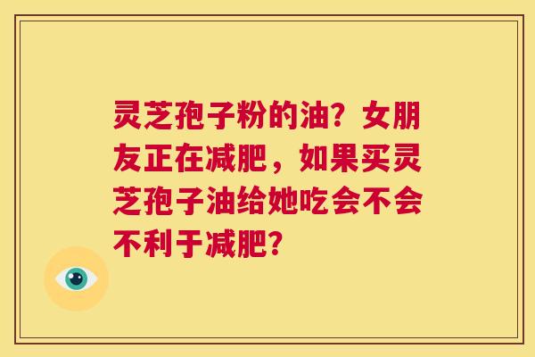 灵芝孢子粉的油?女朋友正在减肥,如果买灵芝孢子油给她吃会不会不利于减肥? 第1张 灵芝孢子粉的油?女朋友正在减肥,如果买灵芝孢子油给她吃会不会不利于减肥? 第1张