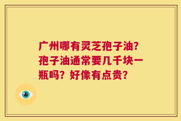 广州哪有灵芝孢子油?孢子油通常要几千块一瓶吗?好像有点贵? 第1张 广州哪有灵芝孢子油?孢子油通常要几千块一瓶吗?好像有点贵? 第1张