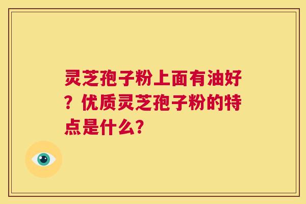 灵芝孢子粉上面有油好?优质灵芝孢子粉的特点是什么? 第1张 灵芝孢子粉上面有油好?优质灵芝孢子粉的特点是什么? 第1张