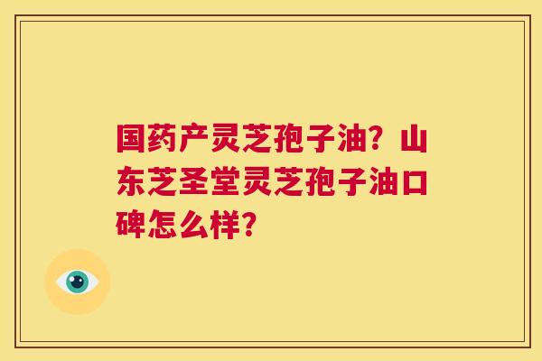 国药产灵芝孢子油？山东芝圣堂灵芝孢子油口碑怎么样？  第1张