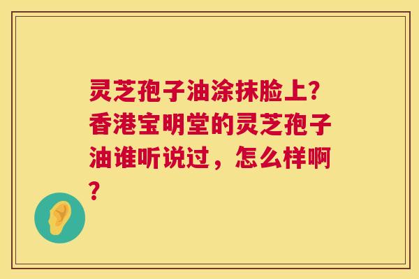 灵芝孢子油涂抹脸上?香港宝明堂的灵芝孢子油谁听说过,怎么样啊? 第1张 灵芝孢子油涂抹脸上?香港宝明堂的灵芝孢子油谁听说过,怎么样啊? 第1张