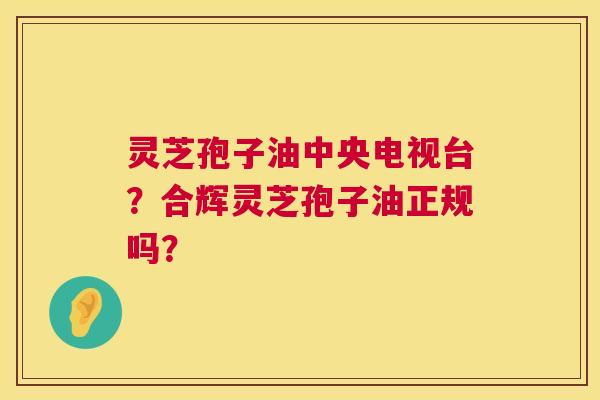 灵芝孢子油中央电视台？合辉灵芝孢子油正规吗？  第1张