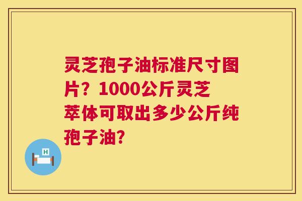 灵芝孢子油标准尺寸图片?1000公斤灵芝萃体可取出多少公斤纯孢子油? 第1张 灵芝孢子油标准尺寸图片?1000公斤灵芝萃体可取出多少公斤纯孢子油? 第1张