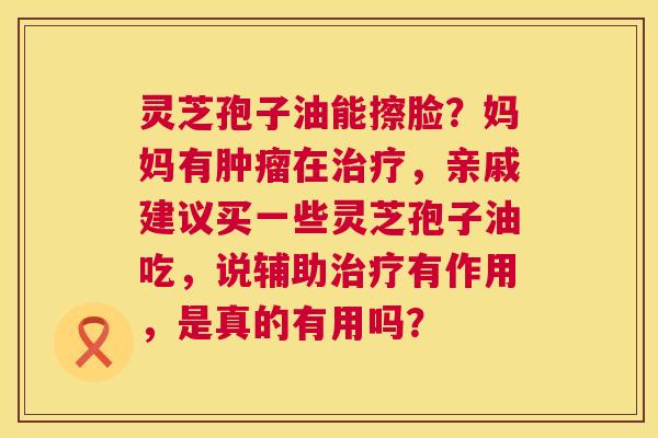 灵芝孢子油能擦脸？妈妈有肿瘤在治疗，亲戚建议买一些灵芝孢子油吃，说辅助治疗有作用，是真的有用吗？  第1张