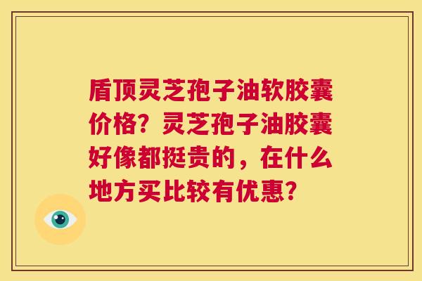 盾顶灵芝孢子油软胶囊价格？灵芝孢子油胶囊好像都挺贵的，在什么地方买比较有优惠？  第1张