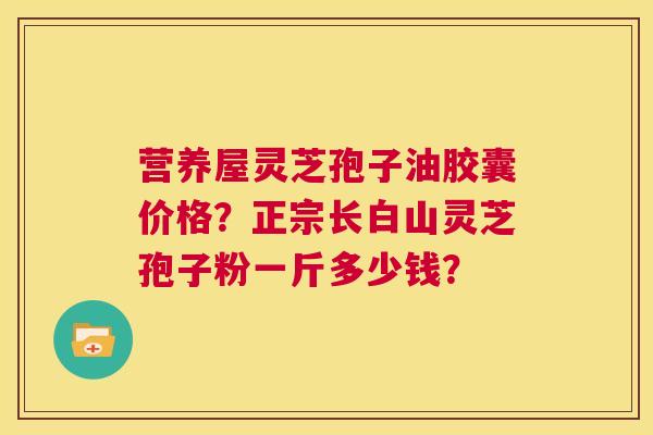 营养屋灵芝孢子油胶囊价格?正宗长白山灵芝孢子粉一斤多少钱? 第1张 营养屋灵芝孢子油胶囊价格?正宗长白山灵芝孢子粉一斤多少钱? 第1张