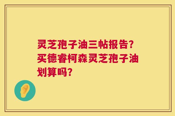 灵芝孢子油三帖报告？买德睿柯森灵芝孢子油划算吗？  第1张