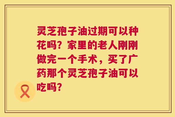 灵芝孢子油过期可以种花吗?家里的老人刚刚做完一个手术,买了广药那个灵芝孢子油可以吃吗? 第1张 灵芝孢子油过期可以种花吗?家里的老人刚刚做完一个手术,买了广药那个灵芝孢子油可以吃吗? 第1张