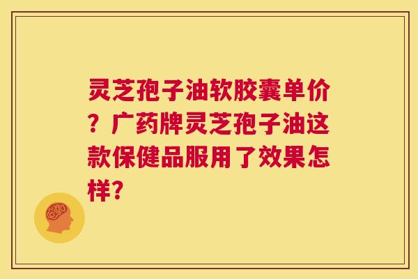灵芝孢子油软胶囊单价?广药牌灵芝孢子油这款保健品服用了效果怎样? 第1张 灵芝孢子油软胶囊单价?广药牌灵芝孢子油这款保健品服用了效果怎样? 第1张