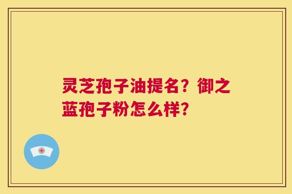 灵芝孢子油提名？御之蓝孢子粉怎么样？  第1张