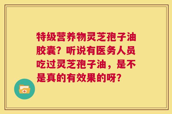 特级营养物灵芝孢子油胶囊？听说有医务人员吃过灵芝孢子油，是不是真的有效果的呀？  第1张