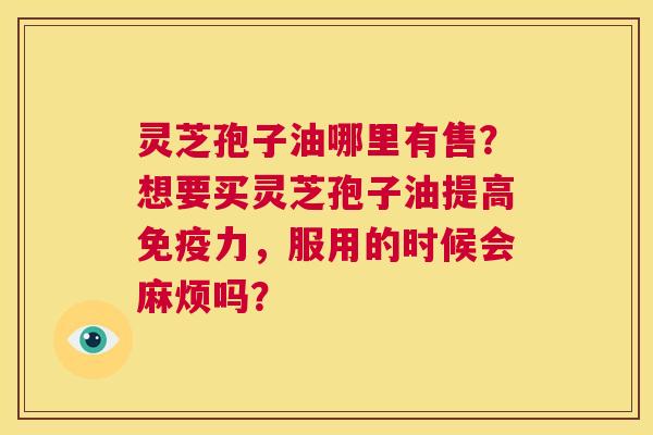 灵芝孢子油哪里有售?想要买灵芝孢子油提高免疫力,服用的时候会麻烦吗? 第1张 灵芝孢子油哪里有售?想要买灵芝孢子油提高免疫力,服用的时候会麻烦吗? 第1张
