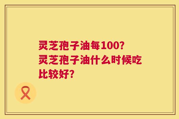 灵芝孢子油每100?灵芝孢子油什么时候吃比较好? 第1张 灵芝孢子油每100?灵芝孢子油什么时候吃比较好? 第1张