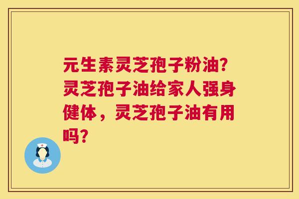 元生素灵芝孢子粉油?灵芝孢子油给家人强身健体,灵芝孢子油有用吗? 第1张 元生素灵芝孢子粉油?灵芝孢子油给家人强身健体,灵芝孢子油有用吗? 第1张