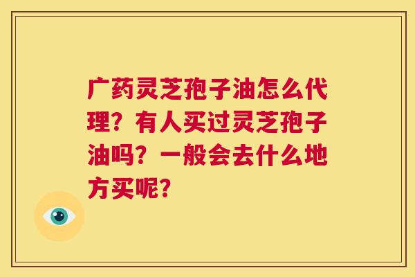 广药灵芝孢子油怎么代理？有人买过灵芝孢子油吗？一般会去什么地方买呢？  第1张