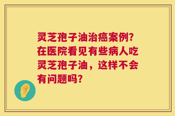 灵芝孢子油治癌案例?在医院看见有些病人吃灵芝孢子油,这样不会有问题吗? 第1张 灵芝孢子油治癌案例?在医院看见有些病人吃灵芝孢子油,这样不会有问题吗? 第1张