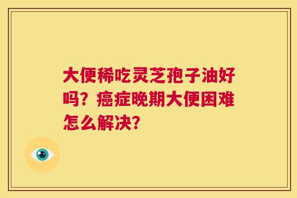 大便稀吃灵芝孢子油好吗?癌症晚期大便困难怎么解决? 第1张 大便稀吃灵芝孢子油好吗?癌症晚期大便困难怎么解决? 第1张